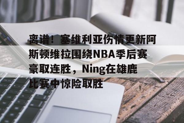 九游网页客户端-离谱！塞维利亚伤情更新阿斯顿维拉围绕NBA季后赛豪取连胜，Ning在雄鹿比赛中惊险取胜的简单介绍